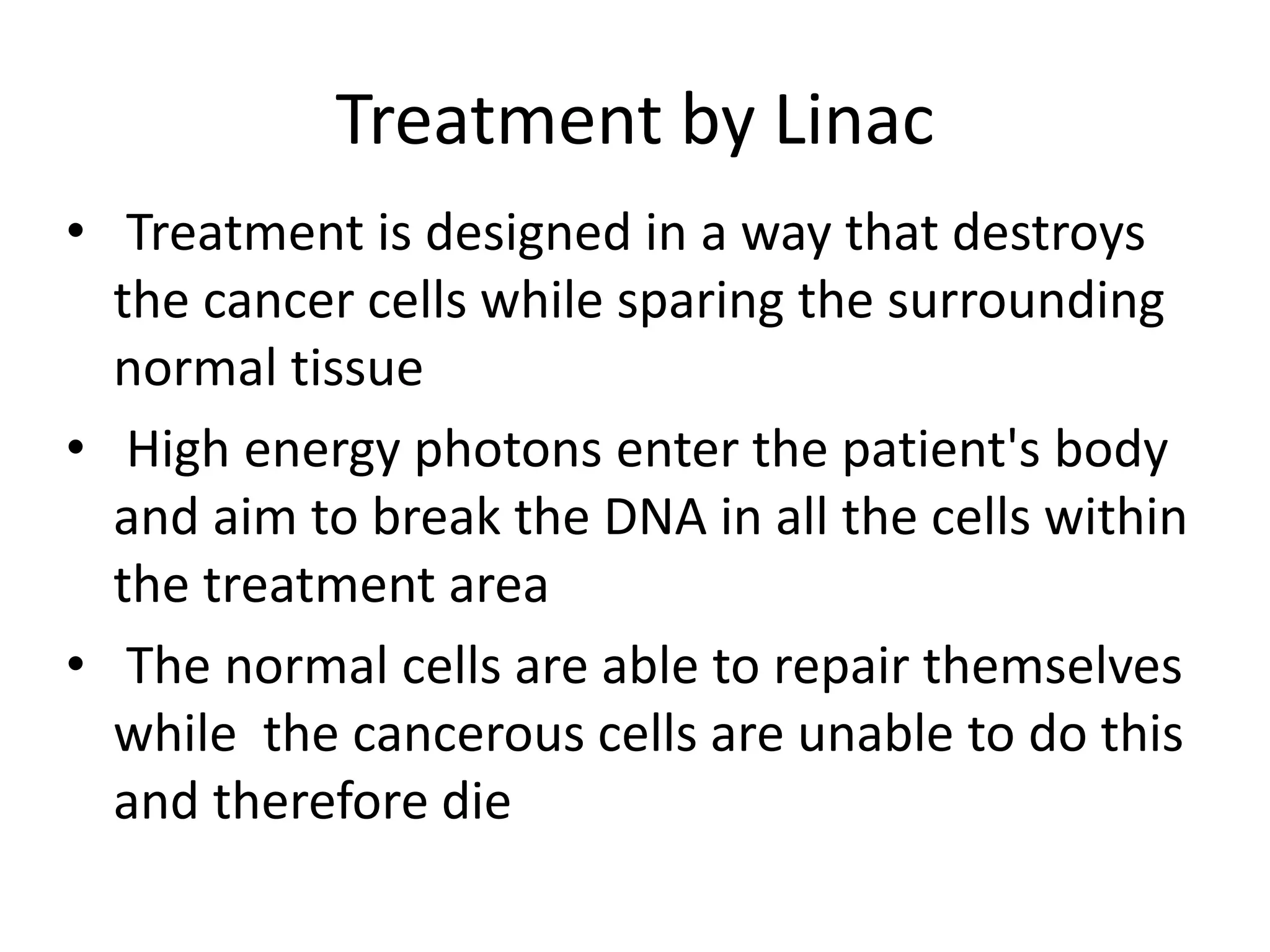 Treatment by Linac
• Treatment is designed in a way that destroys
the cancer cells while sparing the surrounding
normal tissue
• High energy photons enter the patient's body
and aim to break the DNA in all the cells within
the treatment area
• The normal cells are able to repair themselves
while the cancerous cells are unable to do this
and therefore die
 