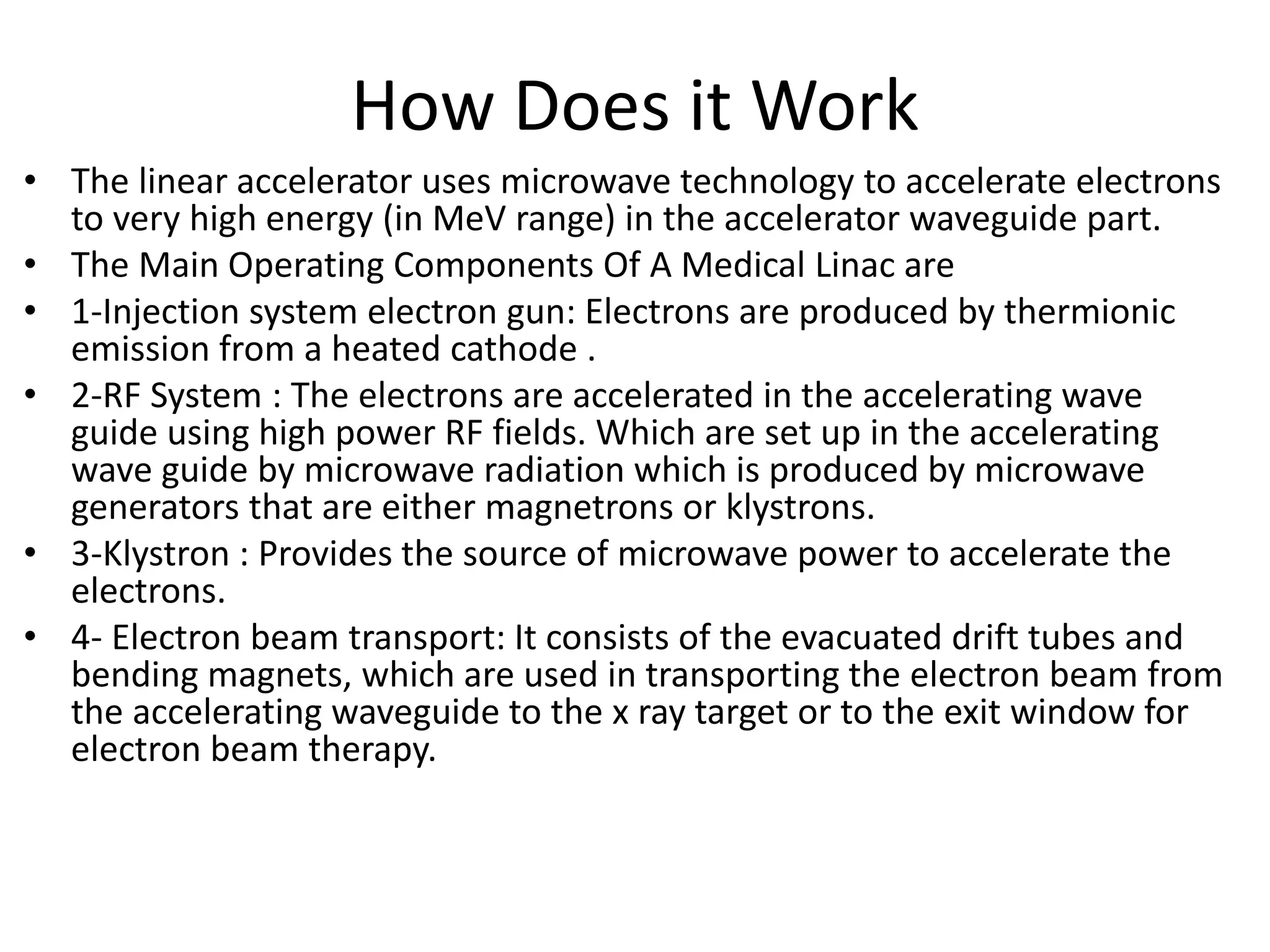 How Does it Work
• The linear accelerator uses microwave technology to accelerate electrons
to very high energy (in MeV range) in the accelerator waveguide part.
• The Main Operating Components Of A Medical Linac are
• 1-Injection system electron gun: Electrons are produced by thermionic
emission from a heated cathode .
• 2-RF System : The electrons are accelerated in the accelerating wave
guide using high power RF fields. Which are set up in the accelerating
wave guide by microwave radiation which is produced by microwave
generators that are either magnetrons or klystrons.
• 3-Klystron : Provides the source of microwave power to accelerate the
electrons.
• 4- Electron beam transport: It consists of the evacuated drift tubes and
bending magnets, which are used in transporting the electron beam from
the accelerating waveguide to the x ray target or to the exit window for
electron beam therapy.
 