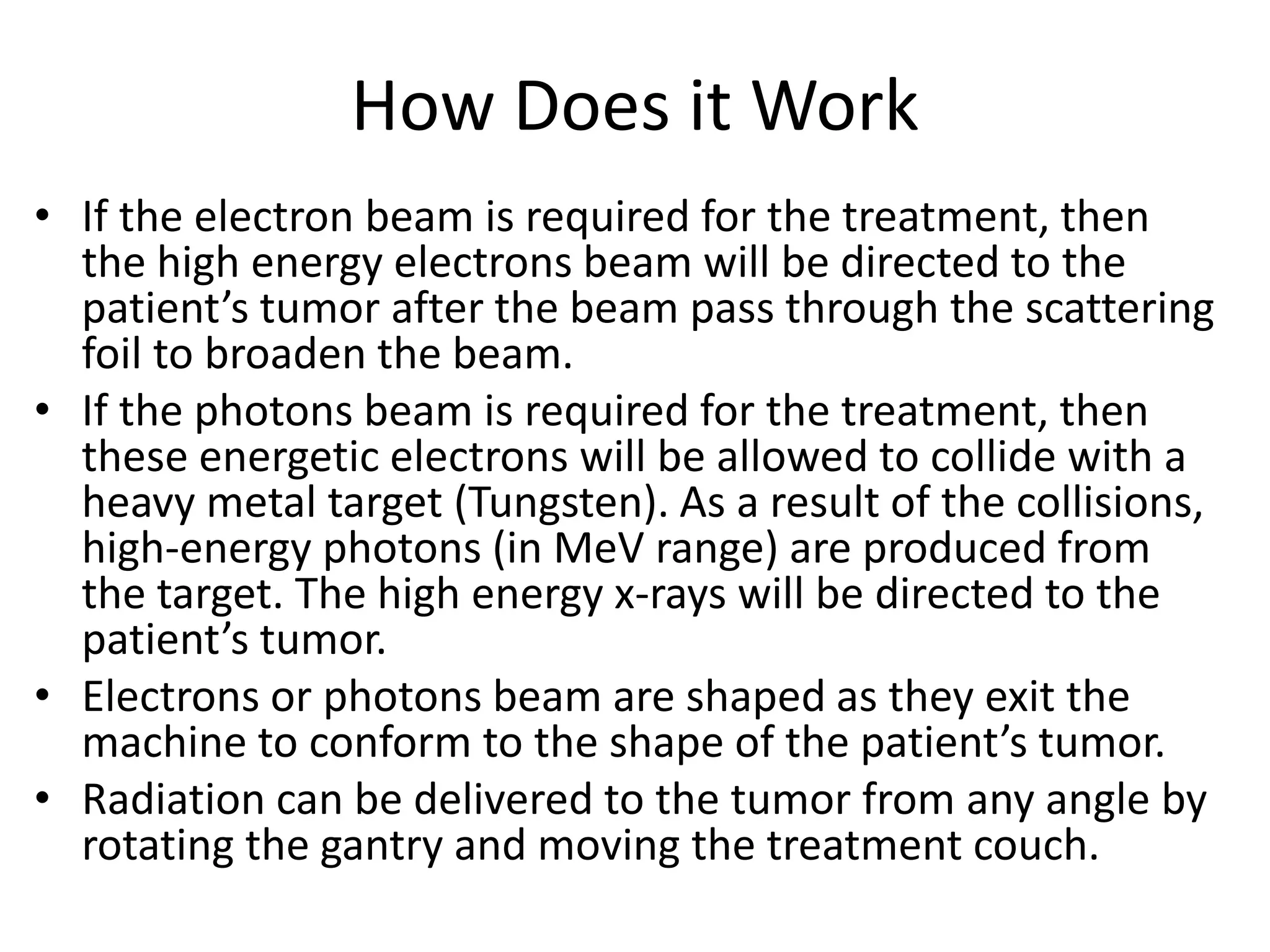 How Does it Work
• If the electron beam is required for the treatment, then
the high energy electrons beam will be directed to the
patient’s tumor after the beam pass through the scattering
foil to broaden the beam.
• If the photons beam is required for the treatment, then
these energetic electrons will be allowed to collide with a
heavy metal target (Tungsten). As a result of the collisions,
high-energy photons (in MeV range) are produced from
the target. The high energy x-rays will be directed to the
patient’s tumor.
• Electrons or photons beam are shaped as they exit the
machine to conform to the shape of the patient’s tumor.
• Radiation can be delivered to the tumor from any angle by
rotating the gantry and moving the treatment couch.
 