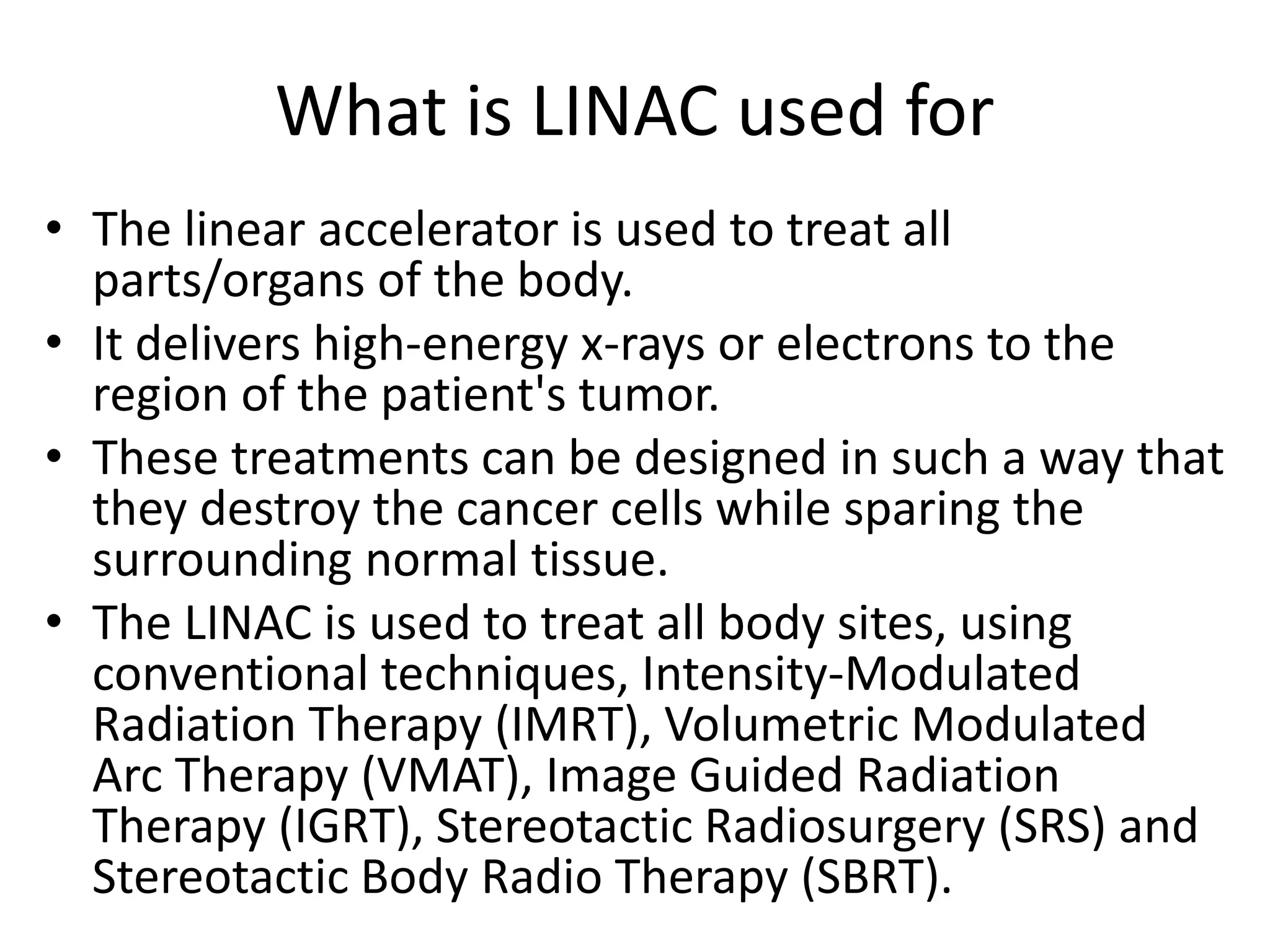What is LINAC used for
• The linear accelerator is used to treat all
parts/organs of the body.
• It delivers high-energy x-rays or electrons to the
region of the patient's tumor.
• These treatments can be designed in such a way that
they destroy the cancer cells while sparing the
surrounding normal tissue.
• The LINAC is used to treat all body sites, using
conventional techniques, Intensity-Modulated
Radiation Therapy (IMRT), Volumetric Modulated
Arc Therapy (VMAT), Image Guided Radiation
Therapy (IGRT), Stereotactic Radiosurgery (SRS) and
Stereotactic Body Radio Therapy (SBRT).
 