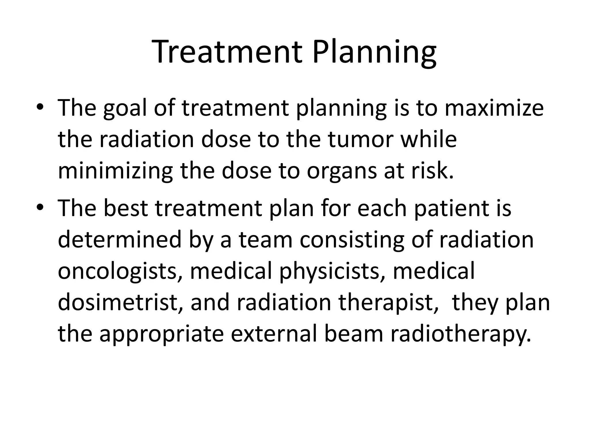 Treatment Planning
• The goal of treatment planning is to maximize
the radiation dose to the tumor while
minimizing the dose to organs at risk.
• The best treatment plan for each patient is
determined by a team consisting of radiation
oncologists, medical physicists, medical
dosimetrist, and radiation therapist, they plan
the appropriate external beam radiotherapy.
 