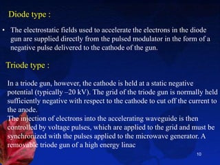 Diode type :
• The electrostatic fields used to accelerate the electrons in the diode
gun are supplied directly from the pulsed modulator in the form of a
negative pulse delivered to the cathode of the gun.
10
Triode type :
In a triode gun, however, the cathode is held at a static negative
potential (typically –20 kV). The grid of the triode gun is normally held
sufficiently negative with respect to the cathode to cut off the current to
the anode.
The injection of electrons into the accelerating waveguide is then
controlled by voltage pulses, which are applied to the grid and must be
synchronized with the pulses applied to the microwave generator. A
removable triode gun of a high energy linac
 