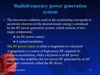 Radiofrequency power generation
system
• The microwave radiation used in the accelerating waveguide to
accelerate electrons to the desired kinetic energy is produced
by the RF power generation system, which consists of two
major components:
● An RF power source;
● A pulsed modulator.
The RF power source is either a magnetron or a klystron.
A magnetron is a source of high power RF required for
electron acceleration, while a klystron is an RF power
amplifier that amplifies the low power RF generated by an RF
oscillator commonly called the RF driver.
Linear Accelerators 11
 
