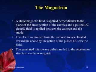 Linear Accelerators 13
The Magnetron
• A static magnetic field is applied perpendicular to the
plane of the cross section of the cavities and a pulsed DC
electric field is applied between the cathode and the
anode.
• The electrons emitted from the cathode are accelerated
toward the anode by the action of the pulsed DC electric
field.
• The generated microwave pulses are led to the accelerator
structure via the waveguide
 
