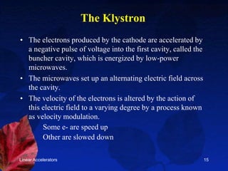 Linear Accelerators 15
The Klystron
• The electrons produced by the cathode are accelerated by
a negative pulse of voltage into the first cavity, called the
buncher cavity, which is energized by low-power
microwaves.
• The microwaves set up an alternating electric field across
the cavity.
• The velocity of the electrons is altered by the action of
this electric field to a varying degree by a process known
as velocity modulation.
Some e- are speed up
Other are slowed down
 