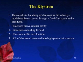 Linear Accelerators 16
The Klystron
• This results in bunching of electrons as the velocity-
modulated beam passes through a field-free space in the
drift tube.
• Electrons arrive catcher cavity
1. Generate a retarding E-field
2. Electrons suffer deceleration
3. KE of electrons converted into high-power microwaves
 