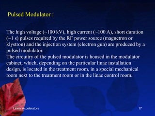 Linear Accelerators 17
The high voltage (~100 kV), high current (~100 A), short duration
(~1 s) pulses required by the RF power source (magnetron or
klystron) and the injection system (electron gun) are produced by a
pulsed modulator.
The circuitry of the pulsed modulator is housed in the modulator
cabinet, which, depending on the particular linac installation
design, is located in the treatment room, in a special mechanical
room next to the treatment room or in the linac control room.
Pulsed Modulator :
 