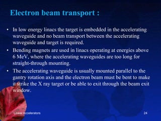 Electron beam transport :
• In low energy linacs the target is embedded in the accelerating
waveguide and no beam transport between the accelerating
waveguide and target is required.
• Bending magnets are used in linacs operating at energies above
6 MeV, where the accelerating waveguides are too long for
straight-through mounting.
• The accelerating waveguide is usually mounted parallel to the
gantry rotation axis and the electron beam must be bent to make
it strike the X ray target or be able to exit through the beam exit
window.
Linear Accelerators 24
 