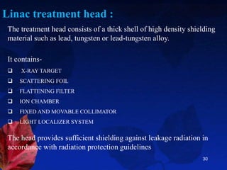 30
Linac treatment head :
The treatment head consists of a thick shell of high density shielding
material such as lead, tungsten or lead-tungsten alloy.
It contains-
 X-RAY TARGET
 SCATTERING FOIL
 FLATTENING FILTER
 ION CHAMBER
 FIXED AND MOVABLE COLLIMATOR
 LIGHT LOCALIZER SYSTEM
The head provides sufficient shielding against leakage radiation in
accordance with radiation protection guidelines
 