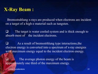 Linear Accelerators 31
Bremsstrahlung x-rays are produced when electrons are incident
on a target of a high-z material such as tungsten.
 The target is water cooled system and is thick enough to
absorb most of the incident electrons.
 As a result of bremsstrhlung type interactions,the
electron energy is converted into a spectrum of x-ray energies
with maximum energy equal to the incident electron energy.
 The average photon energy of the beam is
approximately one third of the maximum energy.
X-Ray Beam :
 