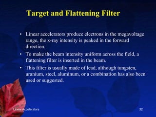 Linear Accelerators 32
Target and Flattening Filter
• Linear accelerators produce electrons in the megavoltage
range, the x-ray intensity is peaked in the forward
direction.
• To make the beam intensity uniform across the field, a
flattening filter is inserted in the beam.
• This filter is usually made of lead, although tungsten,
uranium, steel, aluminum, or a combination has also been
used or suggested.
 