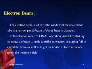 Linear Accelerators 34
The electron beam, as it exits the window of the accelerator
tube is a narrow pencil beam of about 3mm in diameter.
In the electron mode of LINAC operation, instead of striking
the target the beam is made to strike an electron scattering foil to
spread the beam as well as to get the uniform electron fluence
across the treatment field.
Electron Beam :
 