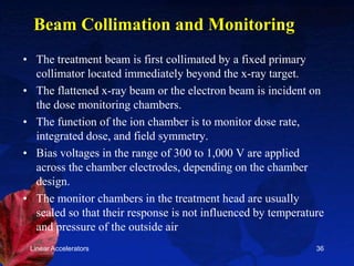 Linear Accelerators 36
Beam Collimation and Monitoring
• The treatment beam is first collimated by a fixed primary
collimator located immediately beyond the x-ray target.
• The flattened x-ray beam or the electron beam is incident on
the dose monitoring chambers.
• The function of the ion chamber is to monitor dose rate,
integrated dose, and field symmetry.
• Bias voltages in the range of 300 to 1,000 V are applied
across the chamber electrodes, depending on the chamber
design.
• The monitor chambers in the treatment head are usually
sealed so that their response is not influenced by temperature
and pressure of the outside air
 