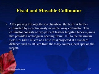Linear Accelerators 37
Fixed and Movable Collimator
• After passing through the ion chambers, the beam is further
collimated by a continuously movable x-ray collimator. This
collimator consists of two pairs of lead or tungsten blocks (jaws)
that provide a rectangular opening from 0 × 0 to the maximum
field size (40 × 40 cm or a little less) projected at a standard
distance such as 100 cm from the x-ray source (focal spot on the
target).
 