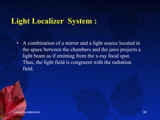 Linear Accelerators 38
Light Localizer System :
• A combination of a mirror and a light source located in
the space between the chambers and the jaws projects a
light beam as if emitting from the x-ray focal spot.
Thus, the light field is congruent with the radiation
field.
 