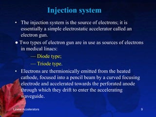 Injection system
• The injection system is the source of electrons; it is
essentially a simple electrostatic accelerator called an
electron gun.
● Two types of electron gun are in use as sources of electrons
in medical linacs:
— Diode type;
— Triode type.
• Electrons are thermionically emitted from the heated
cathode, focused into a pencil beam by a curved focusing
electrode and accelerated towards the perforated anode
through which they drift to enter the accelerating
waveguide.
Linear Accelerators 9
 
