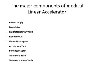 The major components of medical
Linear Accelerator
• Power Supply
• Modulator
• Magnetron Or Klystron
• Electron Gun
• Wave Guide system
• Accelerator Tube
• Bending Magnet
• Treatment Head
• Treatment table(Couch)
 