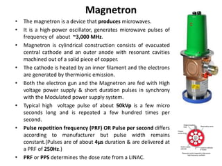 Magnetron
• The magnetron is a device that produces microwaves.
• It is a high-power oscillator, generates microwave pulses of
frequency of about ~3,000 MHz.
• Magnetron is cylindrical construction consists of evacuated
central cathode and an outer anode with resonant cavities
machined out of a solid piece of copper.
• The cathode is heated by an inner filament and the electrons
are generated by thermionic emission.
• Both the electron gun and the Magnetron are fed with High
voltage power supply & short duration pulses in synchrony
with the Modulated power supply system.
• Typical high voltage pulse of about 50kVp is a few micro
seconds long and is repeated a few hundred times per
second.
• Pulse repetition frequency (PRF) OR Pulse per second differs
according to manufacturer but pulse width remains
constant.(Pulses are of about 4µs duration & are delivered at
a PRF of 250Hz.)
• PRF or PPS determines the dose rate from a LINAC.
 