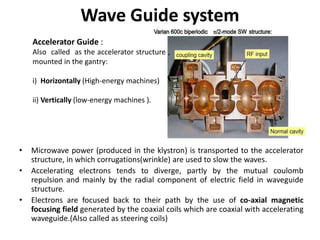 Wave Guide system
• Microwave power (produced in the klystron) is transported to the accelerator
structure, in which corrugations(wrinkle) are used to slow the waves.
• Accelerating electrons tends to diverge, partly by the mutual coulomb
repulsion and mainly by the radial component of electric field in waveguide
structure.
• Electrons are focused back to their path by the use of co-axial magnetic
focusing field generated by the coaxial coils which are coaxial with accelerating
waveguide.(Also called as steering coils)
Accelerator Guide :
Also called as the accelerator structure ,
mounted in the gantry:
i) Horizontally (High-energy machines)
ii) Vertically (low-energy machines ).
 