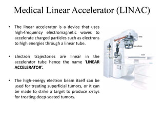 Medical Linear Accelerator (LINAC)
• The linear accelerator is a device that uses
high-frequency electromagnetic waves to
accelerate charged particles such as electrons
to high energies through a linear tube.
• Electron trajectories are linear in the
accelerator tube hence the name ‘LINEAR
ACCELERATOR’.
• The high-energy electron beam itself can be
used for treating superficial tumors, or it can
be made to strike a target to produce x-rays
for treating deep-seated tumors.
 