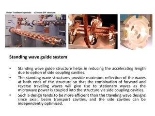 Standing wave guide system
• Standing wave guide structure helps in reducing the accelerating length
due to option of side coupling cavities.
• The standing wave structures provide maximum reflection of the waves
at both ends of the structure so that the combination of forward and
reverse traveling waves will give rise to stationary waves as the
microwave power is coupled into the structure via side coupling cavities.
• Such a design tends to be more efficient than the traveling wave designs
since axial, beam transport cavities, and the side cavities can be
independently optimized.
 