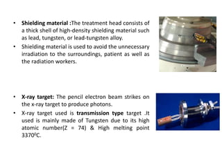 • Shielding material :The treatment head consists of
a thick shell of high-density shielding material such
as lead, tungsten, or lead-tungsten alloy.
• Shielding material is used to avoid the unnecessary
irradiation to the surroundings, patient as well as
the radiation workers.
• X-ray target: The pencil electron beam strikes on
the x-ray target to produce photons.
• X-ray target used is transmission type target .It
used is mainly made of Tungsten due to its high
atomic number(Z = 74) & High melting point
33700C.
 