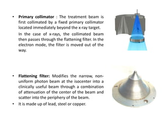 • Primary collimator : The treatment beam is
first collimated by a fixed primary collimator
located immediately beyond the x-ray target.
In the case of x-rays, the collimated beam
then passes through the flattening filter. In the
electron mode, the filter is moved out of the
way.
• Flattening filter: Modifies the narrow, non-
uniform photon beam at the isocenter into a
clinically useful beam through a combination
of attenuation of the center of the beam and
scatter into the periphery of the beam.
• It is made up of lead, steel or copper.
 