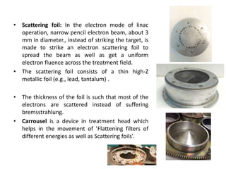 • Scattering foil: In the electron mode of linac
operation, narrow pencil electron beam, about 3
mm in diameter., instead of striking the target, is
made to strike an electron scattering foil to
spread the beam as well as get a uniform
electron fluence across the treatment field.
• The scattering foil consists of a thin high-Z
metallic foil (e.g., lead, tantalum) .
• The thickness of the foil is such that most of the
electrons are scattered instead of suffering
bremsstrahlung.
• Carrousel is a device in treatment head which
helps in the movement of ’Flattening filters of
different energies as well as Scattering foils’.
 