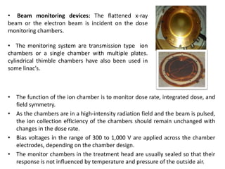 • The function of the ion chamber is to monitor dose rate, integrated dose, and
field symmetry.
• As the chambers are in a high-intensity radiation field and the beam is pulsed,
the ion collection efficiency of the chambers should remain unchanged with
changes in the dose rate.
• Bias voltages in the range of 300 to 1,000 V are applied across the chamber
electrodes, depending on the chamber design.
• The monitor chambers in the treatment head are usually sealed so that their
response is not influenced by temperature and pressure of the outside air.
• Beam monitoring devices: The flattened x-ray
beam or the electron beam is incident on the dose
monitoring chambers.
• The monitoring system are transmission type ion
chambers or a single chamber with multiple plates.
cylindrical thimble chambers have also been used in
some linac’s.
 