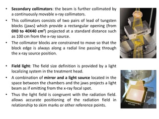 • Secondary collimators: the beam is further collimated by
a continuously movable x-ray collimators.
• This collimators consists of two pairs of lead of tungsten
blocks (jaws} which provide a rectangular opening (from
0X0 to 40X40 cm2) projected at a standard distance such
as 100 cm from the x-ray source.
• The collimator blocks are constrained to move so that the
block edge is always along a radial line passing through
the x-ray source position.
• Field light: The field size definition is provided by a light
localizing system in the treatment head.
• A combination of mirror and a light source located in the
space between the chambers and the jaws projects a light
beam as if emitting from the x-ray focal spot.
• Thus the light field is congruent with the radiation field.
allows accurate positioning of the radiation field in
relationship to skim marks or other reference points.
 