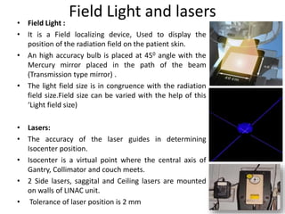 Field Light and lasers
• Field Light :
• It is a Field localizing device, Used to display the
position of the radiation field on the patient skin.
• An high accuracy bulb is placed at 450 angle with the
Mercury mirror placed in the path of the beam
(Transmission type mirror) .
• The light field size is in congruence with the radiation
field size.Field size can be varied with the help of this
‘Light field size)
• Lasers:
• The accuracy of the laser guides in determining
Isocenter position.
• Isocenter is a virtual point where the central axis of
Gantry, Collimator and couch meets.
• 2 Side lasers, saggital and Ceiling lasers are mounted
on walls of LINAC unit.
• Tolerance of laser position is 2 mm
 