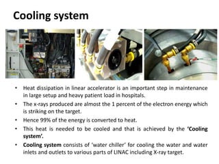 Cooling system
• Heat dissipation in linear accelerator is an important step in maintenance
in large setup and heavy patient load in hospitals.
• The x-rays produced are almost the 1 percent of the electron energy which
is striking on the target.
• Hence 99% of the energy is converted to heat.
• This heat is needed to be cooled and that is achieved by the ‘Cooling
system’.
• Cooling system consists of ‘water chiller’ for cooling the water and water
inlets and outlets to various parts of LINAC including X-ray target.
 