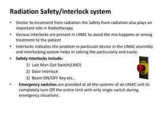 Radiation Safety/interlock system
• Similar to treatment from radiation the Safety from radiation also plays an
important role in Radiotherapy.
• Various Interlocks are present in LINAC to avoid the mis-happens or wrong
treatment to the patient.
• Interlocks indicates the problem in particular device in the LINAC assembly
and interlocking system helps in solving the particularly and easily.
• Safety Interlocks include:
1) Last Man Out Switch(LMO)
2) Door interlock
3) Beam ON/OFF Key etc.,
• Emergency switches are provided at all the systems of an LINAC unit to
completely turn Off the entire Unit with only single switch during
emergency situations.
 