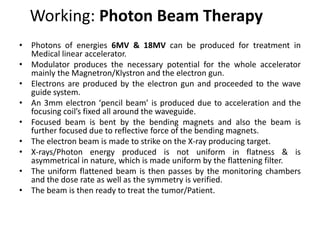 Working: Photon Beam Therapy
• Photons of energies 6MV & 18MV can be produced for treatment in
Medical linear accelerator.
• Modulator produces the necessary potential for the whole accelerator
mainly the Magnetron/Klystron and the electron gun.
• Electrons are produced by the electron gun and proceeded to the wave
guide system.
• An 3mm electron ‘pencil beam’ is produced due to acceleration and the
focusing coil’s fixed all around the waveguide.
• Focused beam is bent by the bending magnets and also the beam is
further focused due to reflective force of the bending magnets.
• The electron beam is made to strike on the X-ray producing target.
• X-rays/Photon energy produced is not uniform in flatness & is
asymmetrical in nature, which is made uniform by the flattening filter.
• The uniform flattened beam is then passes by the monitoring chambers
and the dose rate as well as the symmetry is verified.
• The beam is then ready to treat the tumor/Patient.
 