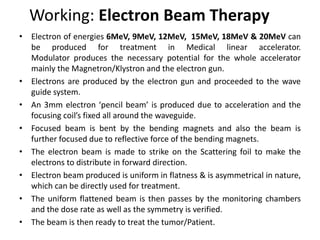 Working: Electron Beam Therapy
• Electron of energies 6MeV, 9MeV, 12MeV, 15MeV, 18MeV & 20MeV can
be produced for treatment in Medical linear accelerator.
Modulator produces the necessary potential for the whole accelerator
mainly the Magnetron/Klystron and the electron gun.
• Electrons are produced by the electron gun and proceeded to the wave
guide system.
• An 3mm electron ‘pencil beam’ is produced due to acceleration and the
focusing coil’s fixed all around the waveguide.
• Focused beam is bent by the bending magnets and also the beam is
further focused due to reflective force of the bending magnets.
• The electron beam is made to strike on the Scattering foil to make the
electrons to distribute in forward direction.
• Electron beam produced is uniform in flatness & is asymmetrical in nature,
which can be directly used for treatment.
• The uniform flattened beam is then passes by the monitoring chambers
and the dose rate as well as the symmetry is verified.
• The beam is then ready to treat the tumor/Patient.
 