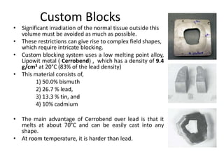 Custom Blocks
• Significant irradiation of the normal tissue outside this
volume must be avoided as much as possible.
• These restrictions can give rise to complex field shapes,
which require intricate blocking.
• Custom blocking system uses a low melting point alloy,
Lipowit metal ( Cerrobend) , which has a density of 9.4
g/cm3 at 20°C (83% of the lead density)
• This material consists of,
1) 50.0% bismuth
2) 26.7 % lead,
3) 13.3 % tin, and
4) 10% cadmium
• The main advantage of Cerrobend over lead is that it
melts at about 70°C and can be easily cast into any
shape.
• At room temperature, it is harder than lead.
 