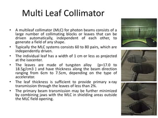 Multi Leaf Collimator
• A multileaf collimator (MLC) for photon beams consists of a
large number of collimating blocks or leaves that can be
driven automatically, independent of each other, to
generate a field of any shape.
• Typically the MLC systems consists 60 to 80 pairs, which are
independently driven.
• The individual leaf has a width of 1 cm or less as projected
at the isocenter.
• The leaves are made of tungsten alloy (p=17.0 to
18.5g/cm3 ) and have thickness along the beam direction
ranging from 6cm to 7.5cm, depending on the type of
accelerator.
• The leaf thickness is sufficient to provide primary x-ray
transmission through the leaves of less than 2%.
• The primary beam transmission may be further minimized
by combining jaws with the MLC in shielding areas outside
the MLC field opening.
 