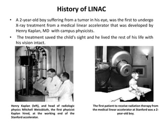 History of LINAC
• A 2-year-old boy suffering from a tumor in his eye, was the first to undergo
X-ray treatment from a medical linear accelerator that was developed by
Henry Kaplan, MD with campus physicists.
• The treatment saved the child's sight and he lived the rest of his life with
his vision intact.
The first patient to receive radiation therapy from
the medical linear accelerator at Stanford was a 2-
year-old boy.
Henry Kaplan (left), and head of radiologic
physics Mitchell Weissbluth, the first physicist
Kaplan hired, at the working end of the
Stanford accelerator.
 