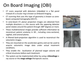 On Board Imaging (OBI)
• CT scans acquired with detectors imbedded in a flat panel
instead of a circular ring is known as Onboard Imaging .
• CT scanning that uses this type of geometry is known as cone-
beam computed tomography (CB CT) .
• In cone-beam CT, planar projection images are obtained from
multiple directions a s the source with the opposing detector
panel rotates around the patient through 1800 degrees or more.
• These multidirectional images provide sufficient information to
reconstruct patient anatomy in 3D , including cross-sectional,
sagittal, and coronal planes.
• A filtered back-projection algorithm is used to reconstruct the
volumetric images.
• They are mounted on the accelerator gantry and can be used to
acquire volumetric image data under actual treatment
conditions.
• They enable the localization of planned target volume and
critical structures before each treatment.
• The system can be implemented either by using a kilovoltage x-
ray source or the mega voltage therapeutic source.
 