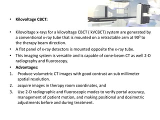 • Kilovoltage CBCT:
• Kilovoltage x-rays for a kilovoltage CBCT ( kVCBCT) system are generated by
a conventional x-ray tube that is mounted on a retractable arm at 900 to
the therapy beam direction.
• A flat panel of x-ray detectors is mounted opposite the x-ray tube.
• This imaging system is versatile and is capable of cone-beam CT as well 2-D
radiography and fluoroscopy.
• Advantages:
1. Produce volumetric CT images with good contrast an sub millimeter
spatial resolution.
2. acquire images in therapy room coordinates, and
3. Use 2-D radiographic and fluoroscopic modes to verify portal accuracy,
management of patient motion, and making positional and dosimetric
adjustments before and during treatment.
 