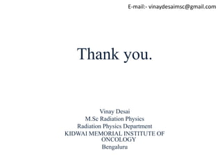 E-mail:- vinaydesaimsc@gmail.com
Thank you.
Vinay Desai
M.Sc Radiation Physics
Radiation Physics Department
KIDWAI MEMORIAL INSTITUTE OF
ONCOLOGY
Bengaluru
 
