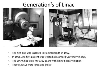 Generation’s of Linac
• The first one was installed in Hammersmith in 1952.
• In 1956 ,the first patient was treated at Stanford University in USA.
• The LINAC had an 8-MV Xray beam with limited gantry motion.
• These LINACs were large and bulky.
 