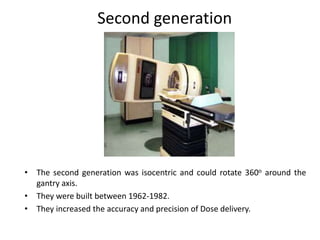 • The second generation was isocentric and could rotate 360o around the
gantry axis.
• They were built between 1962-1982.
• They increased the accuracy and precision of Dose delivery.
Second generation
 