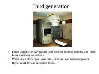 Third generation
• Better accelerator waveguides and bending magnet systems and more
beam modifying accessories.
• Wider range of energies , dose rates, field sizes and operating modes.
• Higher reliability and computer driven.
 