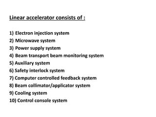 Linear accelerator consists of :
1) Electron injection system
2) Microwave system
3) Power supply system
4) Beam transport beam monitoring system
5) Auxiliary system
6) Safety interlock system
7) Computer controlled feedback system
8) Beam collimator/applicator system
9) Cooling system
10) Control console system
 