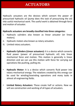ACTUATORS
Hydraulic actuators are the devices which convert the power of
pressurised hydraulic oil (pump does this task of pressurising the oil)
into useful mechanical work. The useful work is obtained through force
and motion of actuator.
Hydraulic actuators are broadly classified into three categories:
i. Hydraulic cylinders also known as linear actuator (or linear
motors).
ii. Hydraulic motors also known as rotary actuators.
iii. Limited rotary actuators.
• Hydraulic Cylinders (Linear actuators): It is a device which converts
fluid power (power of pressurised hydraulic oil) into linear
mechanical force and motion. This motion is generally is linear
direction and we can use this motion with force for carrying out
operations like pushing, pulling etc.
• Hydraulic Motor: It is a device which converts fluid power into
rotary mechanical energy. The rotations created by this energy can
be used for winding/rewinding operations and many tasks in
almost all engineering fields.
• Limited Rotary Actuators: These create half or actions. Now we
will see construction and working of all types of actuators.
2
 