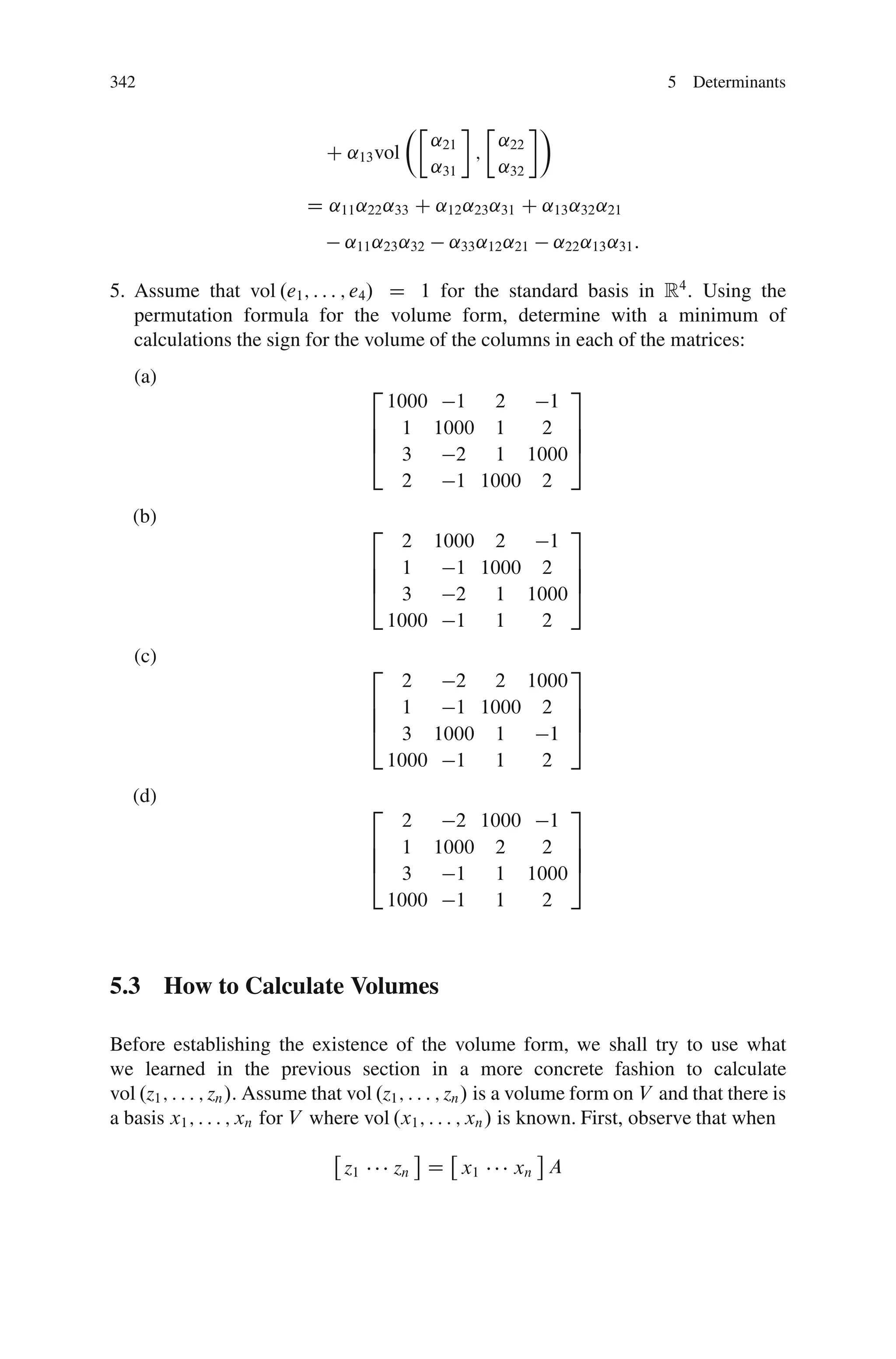 342                                                                             5 Determinants

                                           ÂÄ         Ä     Ã
                                                ˛21     ˛22
                               C ˛13 vol            ;
                                                ˛31     ˛32
                            D ˛11 ˛22 ˛33 C ˛12 ˛23 ˛31 C ˛13 ˛32 ˛21
                                  ˛11 ˛23 ˛32    ˛33 ˛12 ˛21    ˛22 ˛13 ˛31 :

5. Assume that vol .e1 ; : : : ; e4 / D 1 for the standard basis in R4 : Using the
   permutation formula for the volume form, determine with a minimum of
   calculations the sign for the volume of the columns in each of the matrices:
   (a)
                                      2                3
                                        1000 1 2     1
                                      6 1 1000 1    2 7
                                      6                7
                                      4 3    2 1 1000 5
                                         2   1 1000 2
   (b)
                                      2                3
                                         2 1000 2    1
                                      6 1    1 1000 2 7
                                      6                7
                                      4 3    2 1 1000 5
                                        1000 1 1    2
   (c)
                                      2                3
                                         2   2 2 1000
                                      6 1    1 1000 2 7
                                      6                7
                                      4 3 1000 1     1 5
                                        1000 1 1    2
   (d)
                                      2               3
                                         2   2 1000 1
                                      6 1 1000 2    2 7
                                      6               7
                                      4 3    1 1 1000 5
                                        1000 1 1    2



5.3 How to Calculate Volumes

Before establishing the existence of the volume form, we shall try to use what
we learned in the previous section in a more concrete fashion to calculate
vol .z1 ; : : : ; zn /. Assume that vol .z1 ; : : : ; zn / is a volume form on V and that there is
a basis x1 ; : : : ; xn for V where vol .x1 ; : : : ; xn / is known. First, observe that when

                                 z1       zn D x1         xn A
 