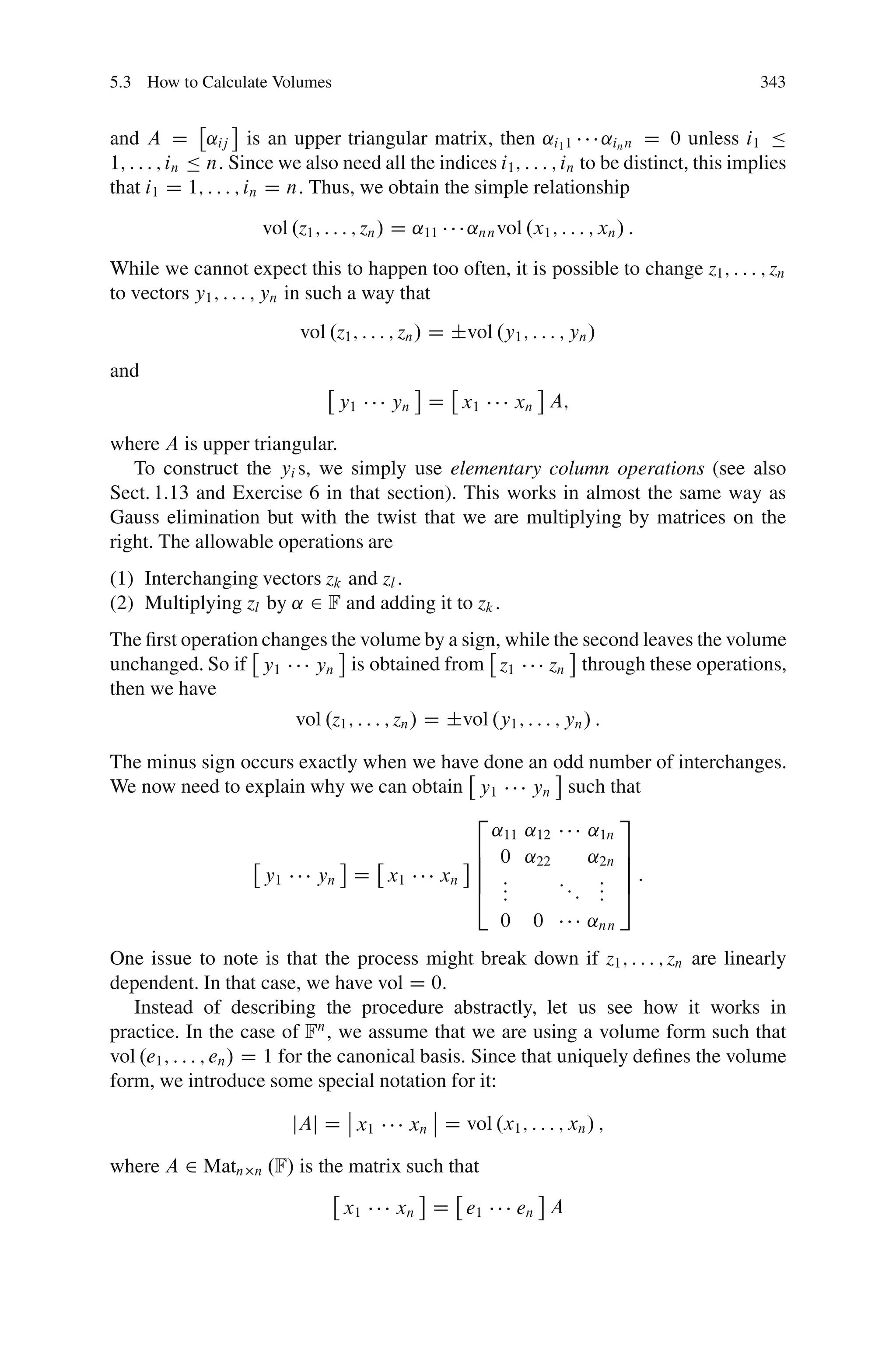 5.3 How to Calculate Volumes                                                                  343


and A D ˛ij is an upper triangular matrix, then ˛i1 1 ˛in n D 0 unless i1 Ä
1; : : : ; in Ä n: Since we also need all the indices i1 ; : : : ; in to be distinct, this implies
that i1 D 1; : : : ; in D n: Thus, we obtain the simple relationship
                      vol .z1 ; : : : ; zn / D ˛11     ˛nn vol .x1 ; : : : ; xn / :
While we cannot expect this to happen too often, it is possible to change z1 ; : : : ; zn
to vectors y1 ; : : : ; yn in such a way that
                            vol .z1 ; : : : ; zn / D ˙vol .y1 ; : : : ; yn /
and
                                  y1      yn D x1             xn A;

where A is upper triangular.
   To construct the yi s, we simply use elementary column operations (see also
Sect. 1.13 and Exercise 6 in that section). This works in almost the same way as
Gauss elimination but with the twist that we are multiplying by matrices on the
right. The allowable operations are
(1) Interchanging vectors zk and zl .
(2) Multiplying zl by ˛ 2 F and adding it to zk :
The ﬁrst operation changes the volume by a sign, while the second leaves the volume
unchanged. So if y1     yn is obtained from z1        zn through these operations,
then we have
                           vol .z1 ; : : : ; zn / D ˙vol .y1 ; : : : ; yn / :

The minus sign occurs exactly when we have done an odd number of interchanges.
We now need to explain why we can obtain y1      yn such that
                                         2                 3
                                            ˛11 ˛12    ˛1n
                                         6 0 ˛22       ˛2n 7
                                         6                 7
                 y1     yn D x1       xn 6 :        :: : 7 :
                                         4 : :          : 5
                                                      : :
                                             0 0       ˛nn
One issue to note is that the process might break down if z1 ; : : : ; zn are linearly
dependent. In that case, we have vol D 0:
   Instead of describing the procedure abstractly, let us see how it works in
practice. In the case of Fn , we assume that we are using a volume form such that
vol .e1 ; : : : ; en / D 1 for the canonical basis. Since that uniquely deﬁnes the volume
form, we introduce some special notation for it:
                                    ˇ         ˇ
                             jAj D ˇ x1    xn ˇ D vol .x1 ; : : : ; xn / ;

where A 2 Matn      n   .F/ is the matrix such that

                                  x1       xn D e1             en A
 