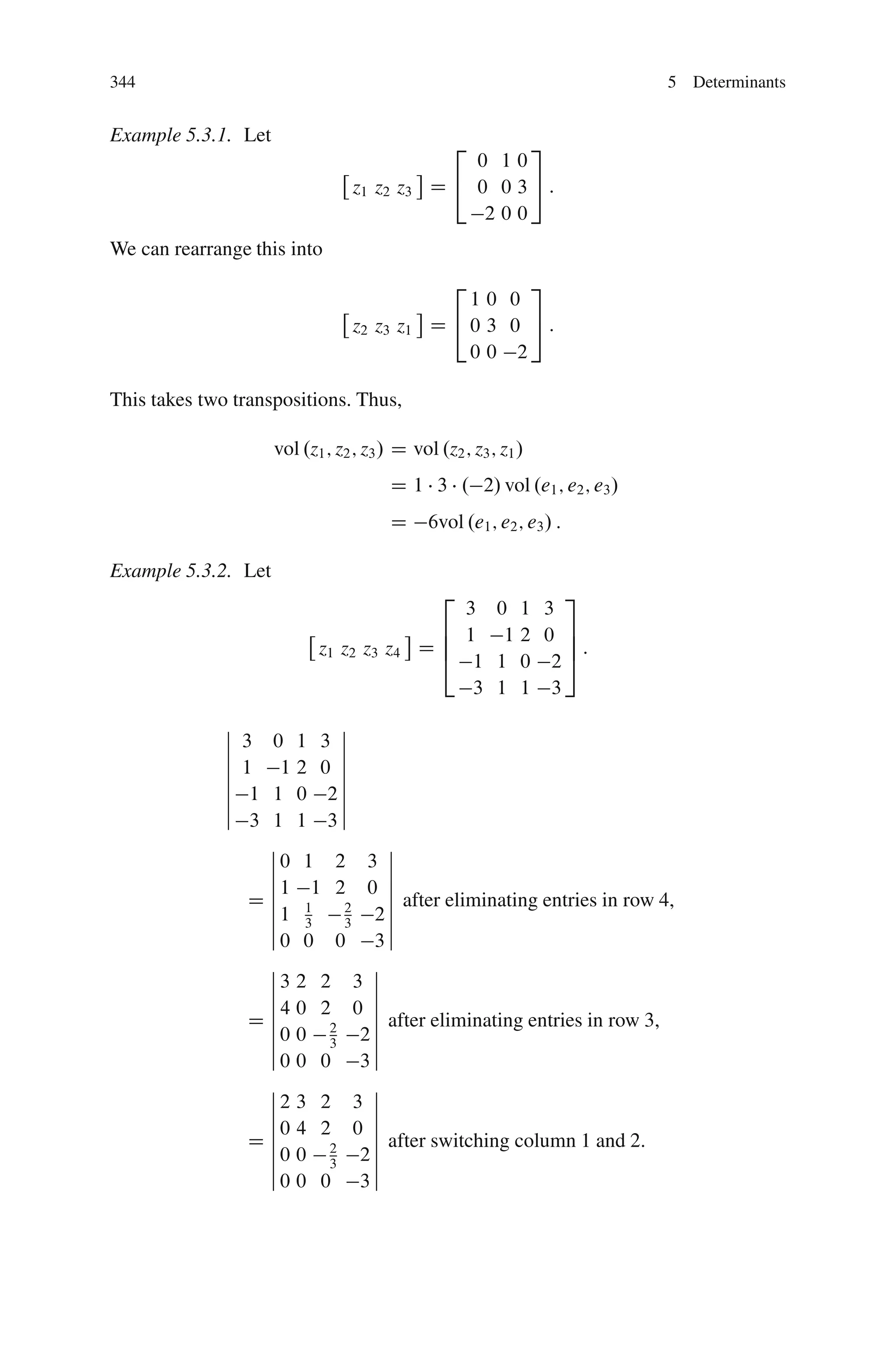 344                                                                      5 Determinants


Example 5.3.1. Let
                                                  2    3
                                                  0 10
                                 z1 z2 z3     D 4 0 0 35:
                                                   200
We can rearrange this into
                                                  2    3
                                                 10 0
                                 z2 z3 z1     D 40 3 0 5:
                                                 00 2

This takes two transpositions. Thus,

                     vol .z1 ; z2 ; z3 / D vol .z2 ; z3 ; z1 /
                                        D 1 3 . 2/ vol .e1 ; e2 ; e3 /
                                        D     6vol .e1 ; e2 ; e3 / :

Example 5.3.2. Let
                                                2       3
                                               3 0 1 3
                                             6 1 12 0 7
                            z1 z2 z3 z4     D6
                                             4 1 1 0 25:
                                                        7

                                                3 1 1 3
              ˇ              ˇ
              ˇ   3 0 1 3 ˇ
              ˇ              ˇ
              ˇ   1 12 0 ˇ
              ˇ              ˇ
              ˇ    1 1 0 2ˇ
              ˇ              ˇ
              ˇ    3 1 1 3ˇ
                     ˇ            ˇ
                     ˇ0 1 2 3 ˇ
                     ˇ            ˇ
                     ˇ1 1 2 0 ˇ
                     ˇ
                   Dˇ 1           ˇ after eliminating entries in row 4,
                     ˇ1 3
                              2
                              3 2ˇˇ
                     ˇ0 0 0 3ˇ
                     ˇ          ˇ
                     ˇ3 2 2 3 ˇ
                     ˇ          ˇ
                     ˇ4 0 2 0 ˇ
                   Dˇ           ˇ
                     ˇ 0 0 2 2 ˇ after eliminating entries in row 3,
                     ˇ     3    ˇ
                     ˇ0 0 0 3ˇ
                     ˇ          ˇ
                     ˇ2 3 2 3 ˇ
                     ˇ          ˇ
                     ˇ0 4 2 0 ˇ
                   Dˇˇ          ˇ after switching column 1 and 2.
                           2    ˇ
                     ˇ0 0 3 2ˇ
                     ˇ0 0 0 3ˇ
 