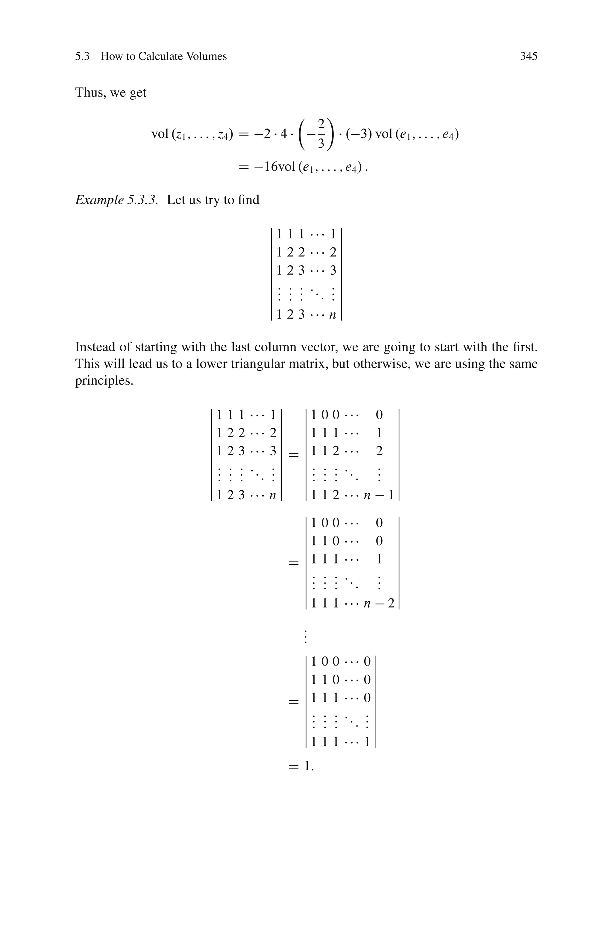 5.3 How to Calculate Volumes                                                                  345


Thus, we get
                                                  Â        Ã
                                                       2
               vol .z1 ; : : : ; z4 / D   2 4                   . 3/ vol .e1 ; : : : ; e4 /
                                                       3
                                    D     16vol .e1 ; : : : ; e4 / :

Example 5.3.3. Let us try to ﬁnd
                                           ˇ                ˇ
                                           ˇ1 1   1        1ˇ
                                           ˇ                ˇ
                                           ˇ1 2   2        2ˇ
                                           ˇ                ˇ
                                           ˇ1 2   3        3ˇ
                                           ˇ                ˇ
                                           ˇ: :   : ::     :ˇ
                                           ˇ: :   : :      :ˇ
                                           ˇ: :   :        :ˇ
                                           ˇ1 2   3        nˇ

Instead of starting with the last column vector, we are going to start with the ﬁrst.
This will lead us to a lower triangular matrix, but otherwise, we are using the same
principles.
                             ˇ             ˇ ˇ                                    ˇ
                             ˇ1 1   1    1ˇ ˇ1 0 0                           0    ˇ
                             ˇ             ˇ ˇ                                    ˇ
                             ˇ1 2   2    2ˇ ˇ1 1 1                           1    ˇ
                             ˇ             ˇ ˇ                                    ˇ
                             ˇ1 2   3    3ˇ D ˇ1 1 2                         2    ˇ
                             ˇ             ˇ ˇ                                    ˇ
                             ˇ: :   : :: : ˇ ˇ : : :            ::           :    ˇ
                             ˇ: :   : : :ˇ ˇ: : :                    :       :    ˇ
                             ˇ: :   :    :ˇ ˇ: : :                           :    ˇ
                             ˇ1 2   3    nˇ ˇ1 1 2                       n       1ˇ
                                              ˇ                                   ˇ
                                              ˇ1 0 0                         0    ˇ
                                              ˇ                                   ˇ
                                              ˇ1 1 0                         0    ˇ
                                              ˇ                                   ˇ
                                              ˇ                                   ˇ
                                            D ˇ1 1 1                         1    ˇ
                                              ˇ: : :            ::           :    ˇ
                                              ˇ: : :                 :       :    ˇ
                                              ˇ: : :                         :    ˇ
                                              ˇ1 1 1                     n       2ˇ
                                                  :
                                                  :
                                                  :
                                                  ˇ            ˇ
                                                  ˇ1 0 0     0ˇ
                                                  ˇ            ˇ
                                                  ˇ1 1 0     0ˇ
                                                  ˇ            ˇ
                                                  ˇ          0ˇ
                                                D ˇ1 1 1       ˇ
                                                  ˇ: : : : :ˇ
                                                  ˇ : : : :: : ˇ
                                                  ˇ: : :     :ˇ
                                                  ˇ1 1 1     1ˇ
                                                D 1:
 